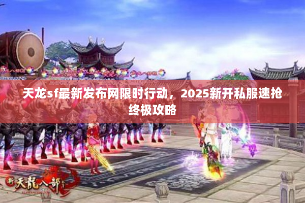 天龙sf最新发布网限时行动，2025新开私服速抢终极攻略